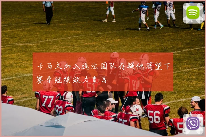 卡马文加入选法国队存疑他渴望下赛季继续效力皇马