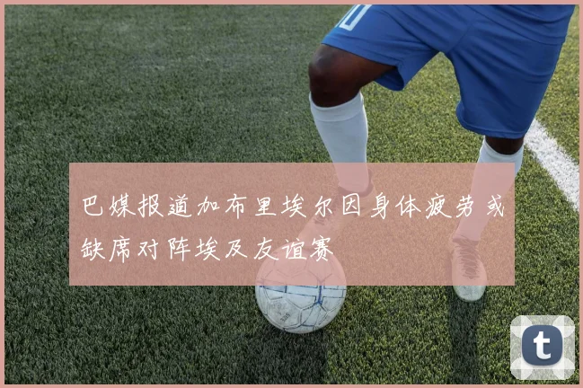 巴媒报道加布里埃尔因身体疲劳或缺席对阵埃及友谊赛