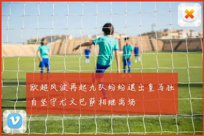 欧超风波再起九队纷纷退出皇马独自坚守尤文巴萨相继离场