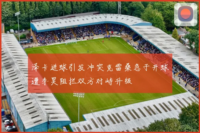 泽卡进球引发冲突克雷桑急于开球遭李昊阻拦双方对峙升级