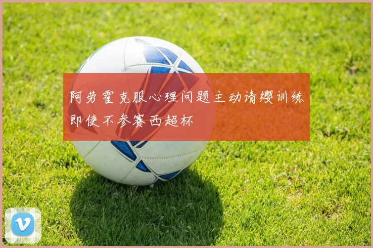 阿劳霍克服心理问题主动请缨训练即使不参赛西超杯