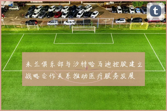 米兰俱乐部与沙特哈马迪控股建立战略合作关系推动医疗服务发展
