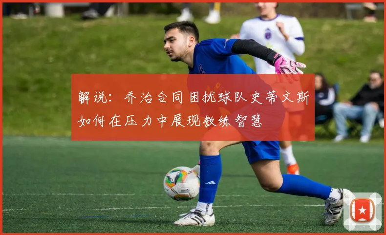 解说：乔治合同困扰球队史蒂文斯如何在压力中展现教练智慧