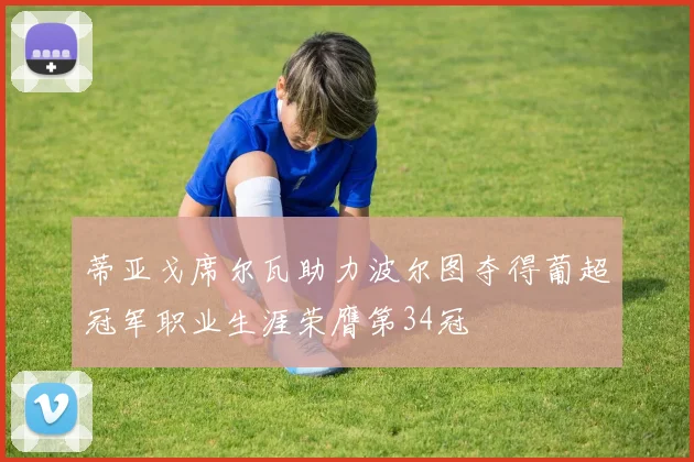 蒂亚戈席尔瓦助力波尔图夺得葡超冠军职业生涯荣膺第34冠