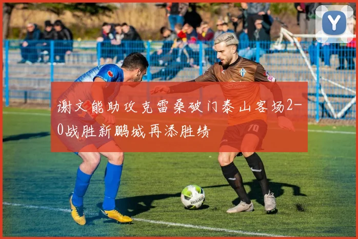 谢文能助攻克雷桑破门泰山客场2-0战胜新鹏城再添胜绩