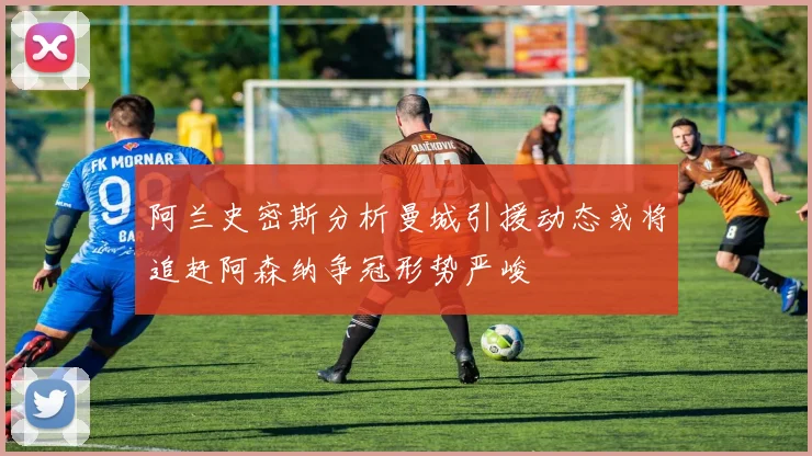 阿兰史密斯分析曼城引援动态或将追赶阿森纳争冠形势严峻