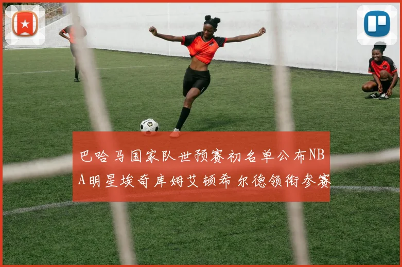 巴哈马国家队世预赛初名单公布NBA明星埃奇库姆艾顿希尔德领衔参赛阵容