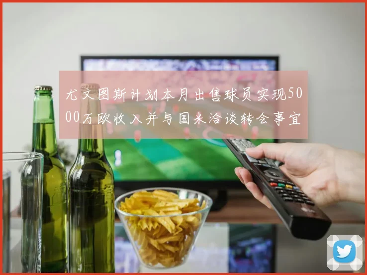 尤文图斯计划本月出售球员实现5000万欧收入并与国米洽谈转会事宜