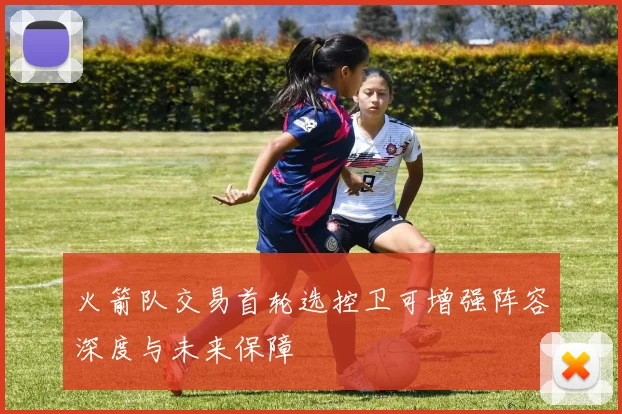 火箭队交易首轮选控卫可增强阵容深度与未来保障