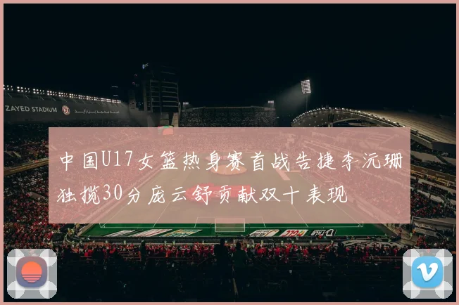 中国U17女篮热身赛首战告捷李沅珊独揽30分庞云舒贡献双十表现