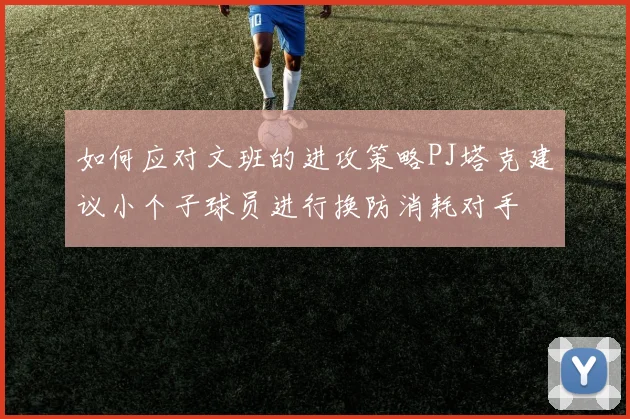 如何应对文班的进攻策略PJ塔克建议小个子球员进行换防消耗对手