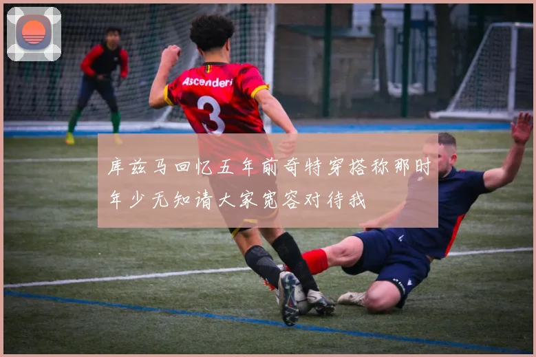 库兹马回忆五年前奇特穿搭称那时年少无知请大家宽容对待我