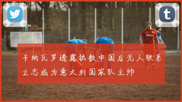 卡纳瓦罗透露执教中国后无人联系立志成为意大利国家队主帅
