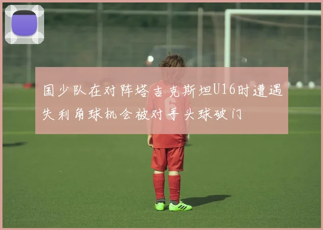 国少队在对阵塔吉克斯坦U16时遭遇失利角球机会被对手头球破门