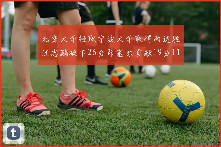 北京大学轻取宁波大学取得两连胜汪志鹏砍下26分昂塞尔贡献19分11篮板5助攻