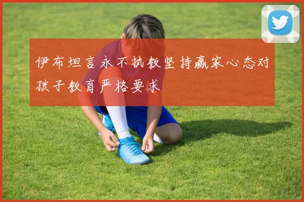 伊布坦言永不执教坚持赢家心态对孩子教育严格要求