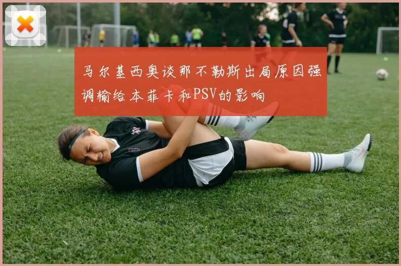 马尔基西奥谈那不勒斯出局原因强调输给本菲卡和PSV的影响