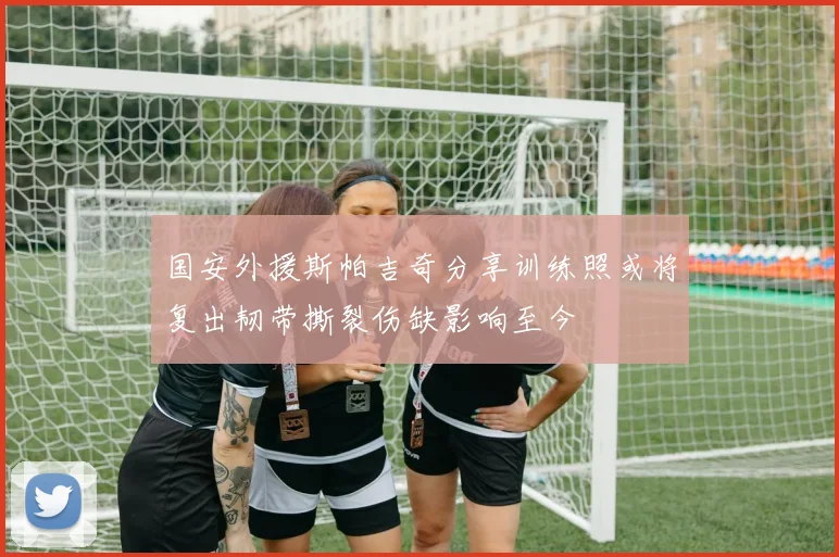 国安外援斯帕吉奇分享训练照或将复出韧带撕裂伤缺影响至今