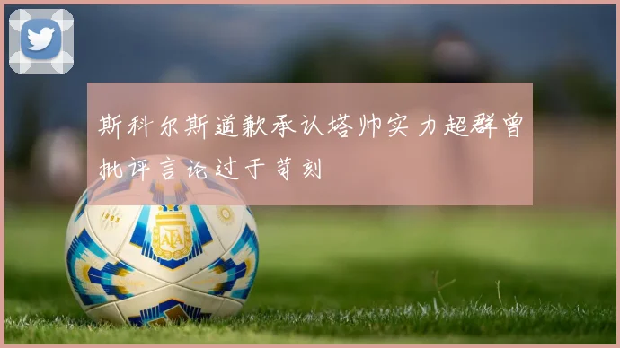 斯科尔斯道歉承认塔帅实力超群曾批评言论过于苛刻