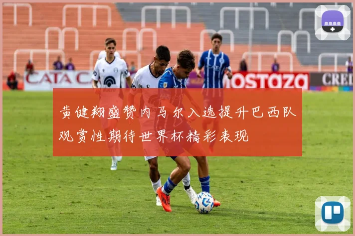 黄健翔盛赞内马尔入选提升巴西队观赏性期待世界杯精彩表现